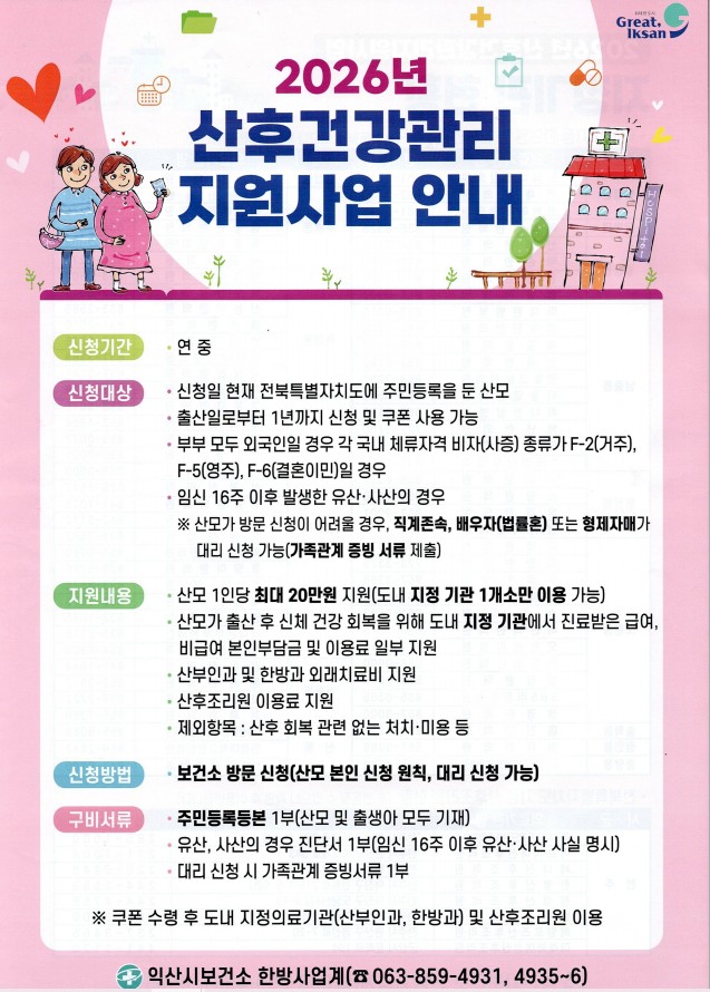 2026년 산후건강관리 지원사업 안내문. 신청기간 연중. 신청대상: 신청일 현재 전북특별자치도에 주민등록을 둔 산모, 출산일로부터 1년까지 신청 및 쿠폰 사용 가능, 부부 모두 외국인일 경우 F-2·F-5·F-6 체류자격, 임신 16주 이후 유산·사산. 지원내용: 산모 1인당 최대 20만 원, 도내 지정 기관 1개소만 이용 가능. 신청방법: 보건소 방문 신청. 문의: 익산시보건소 한방사업계 063-859-4931, 4935~6